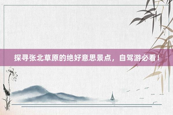 探寻张北草原的绝好意思景点，自驾游必看！