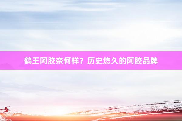 鹤王阿胶奈何样？历史悠久的阿胶品牌
