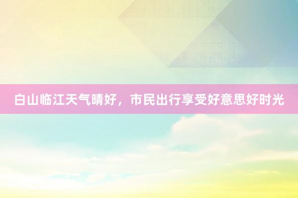 白山临江天气晴好，市民出行享受好意思好时光