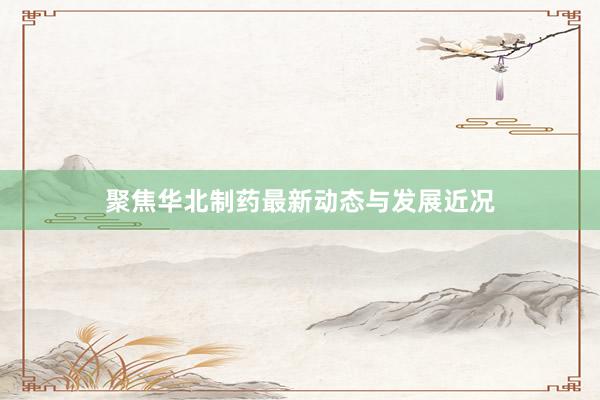 聚焦华北制药最新动态与发展近况
