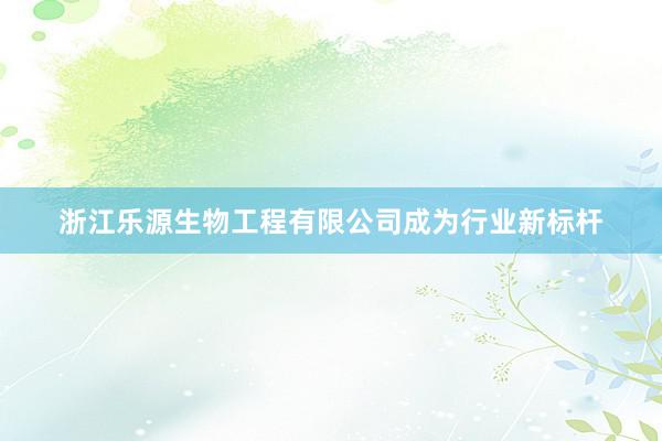 浙江乐源生物工程有限公司成为行业新标杆